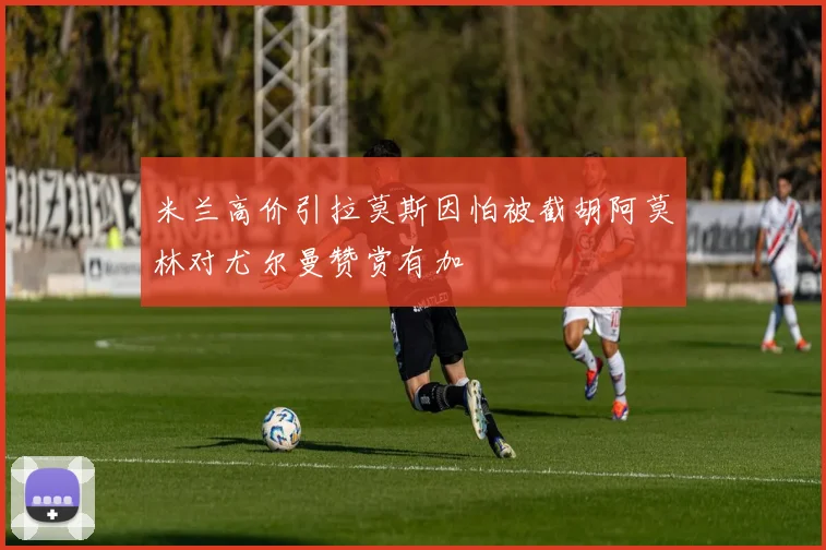 米兰高价引拉莫斯因怕被截胡阿莫林对尤尔曼赞赏有加