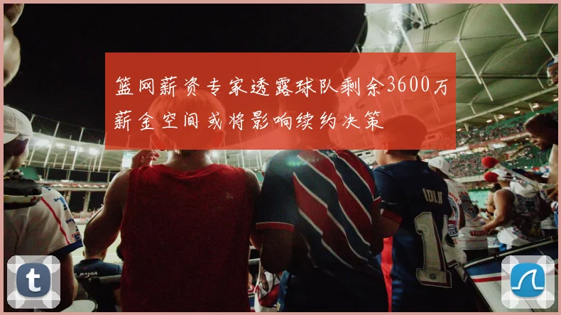 篮网薪资专家透露球队剩余3600万薪金空间或将影响续约决策